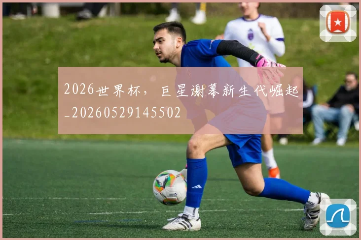 2026世界杯，巨星谢幕新生代崛起_20260529145502