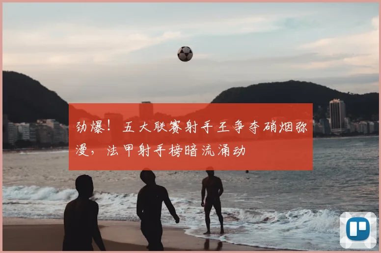 劲爆！五大联赛射手王争夺硝烟弥漫，法甲射手榜暗流涌动