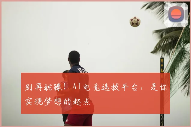 别再犹豫！AI电竞选拔平台，是你实现梦想的起点