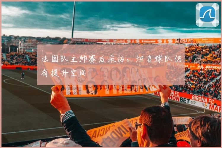 法国队主帅赛后采访，坦言球队仍有提升空间