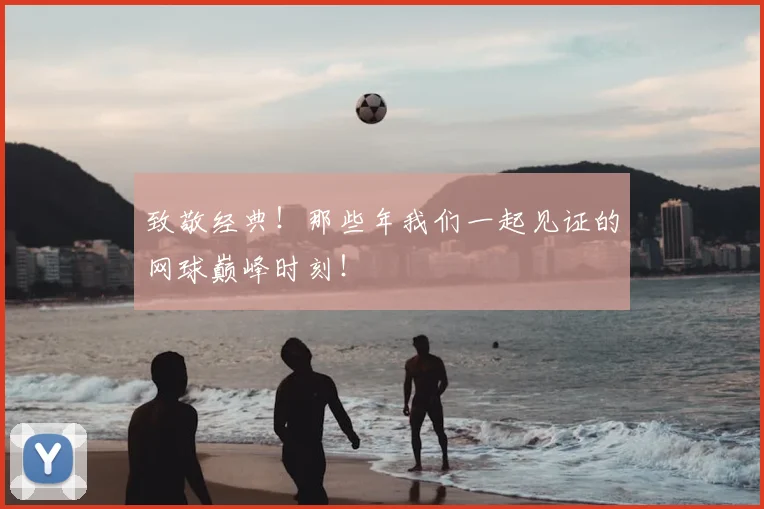 致敬经典！那些年我们一起见证的网球巅峰时刻！