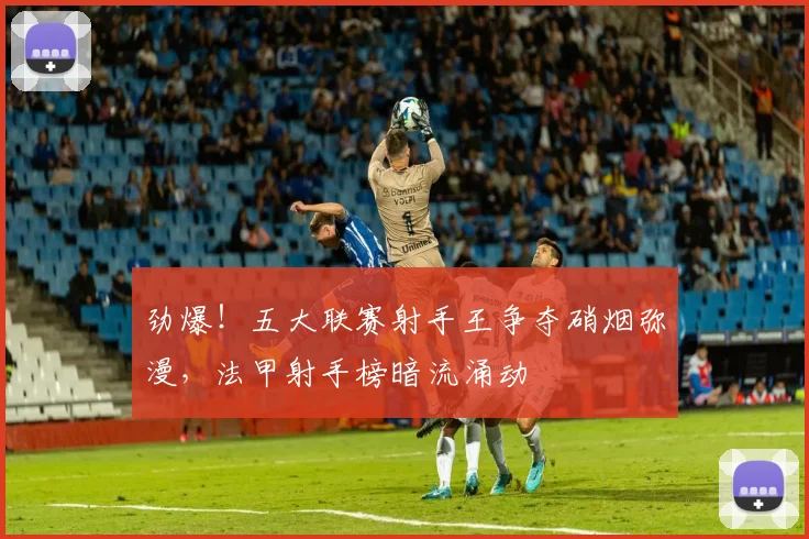 劲爆！五大联赛射手王争夺硝烟弥漫，法甲射手榜暗流涌动