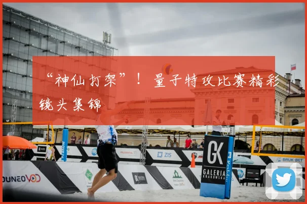 “神仙打架”！量子特攻比赛精彩镜头集锦