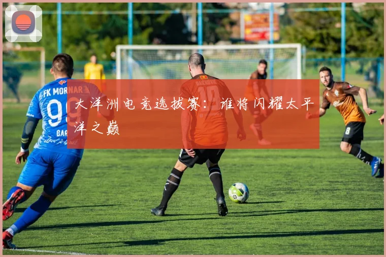 大洋洲电竞选拔赛：谁将闪耀太平洋之巅