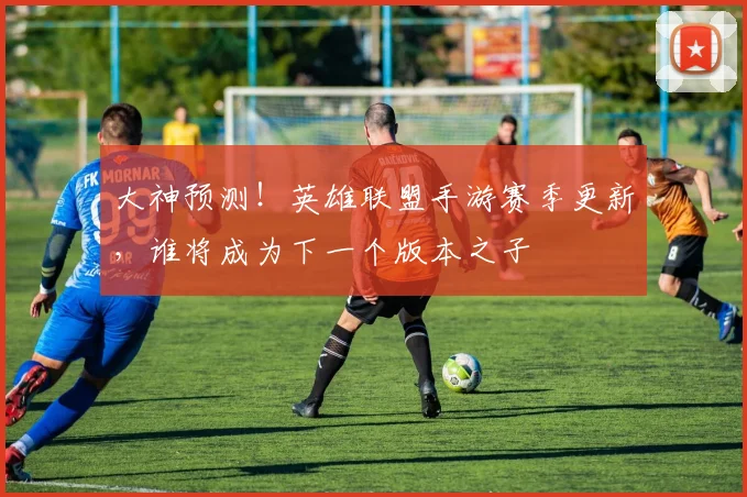 大神预测！英雄联盟手游赛季更新，谁将成为下一个版本之子