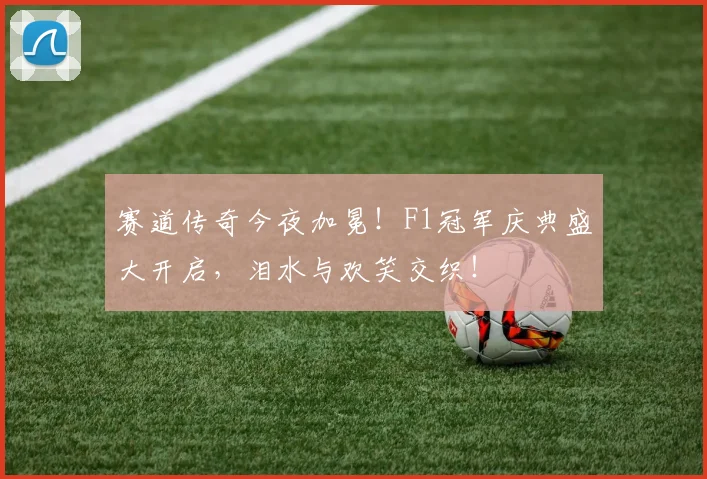 赛道传奇今夜加冕！F1冠军庆典盛大开启，泪水与欢笑交织！