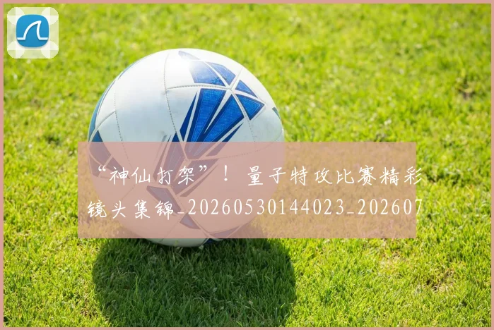 “神仙打架”！量子特攻比赛精彩镜头集锦_20260530144023_20260702172906