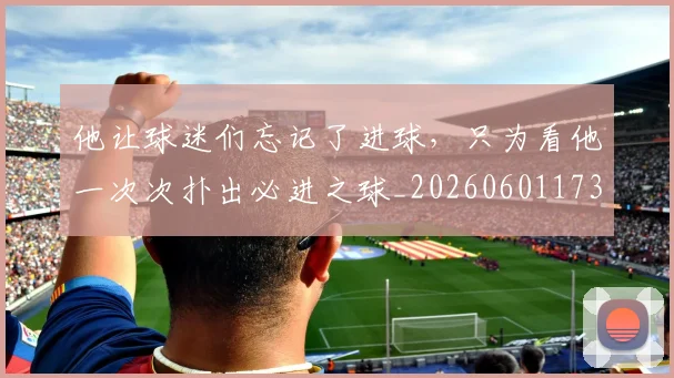 他让球迷们忘记了进球，只为看他一次次扑出必进之球_20260601173410