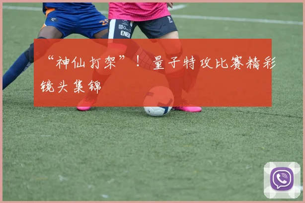 “神仙打架”！量子特攻比赛精彩镜头集锦