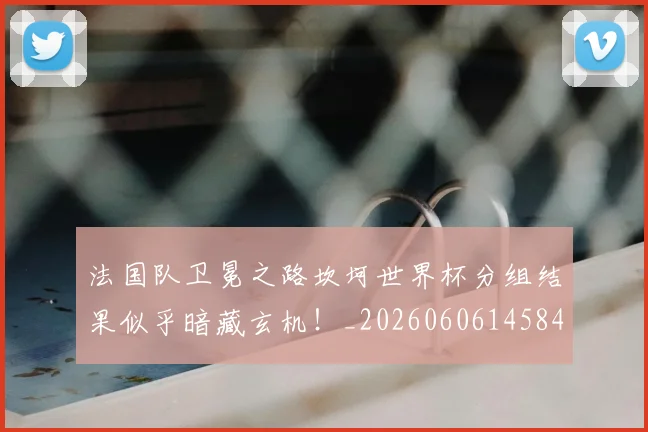 法国队卫冕之路坎坷世界杯分组结果似乎暗藏玄机！_20260606145846